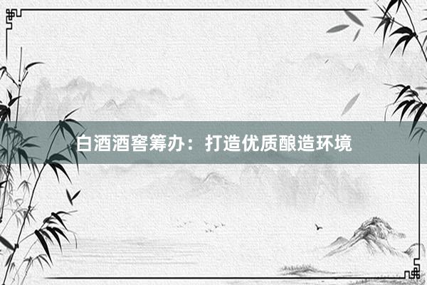 白酒酒窖筹办：打造优质酿造环境